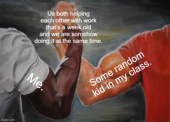 A Week Old Work | Us both helping each other with work that's a week old and we are somehow doing it at the same time. Some random kid in my class. Me. | image tagged in memes,epic handshake,homework,a random meme,funny,funny memes | made w/ Imgflip meme maker