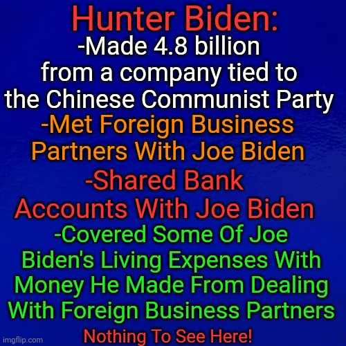 Nothing To See Here | Hunter Biden:; -Made 4.8 billion from a company tied to the Chinese Communist Party; -Met Foreign Business Partners With Joe Biden; -Shared Bank Accounts With Joe Biden; -Covered Some Of Joe Biden's Living Expenses With Money He Made From Dealing With Foreign Business Partners; Nothing To See Here! | image tagged in biden,crime,family | made w/ Imgflip meme maker