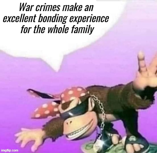 Surly Kong says... | War crimes make an excellent bonding experience
 for the whole family | image tagged in rmk,surly,surly kong,war crimes | made w/ Imgflip meme maker