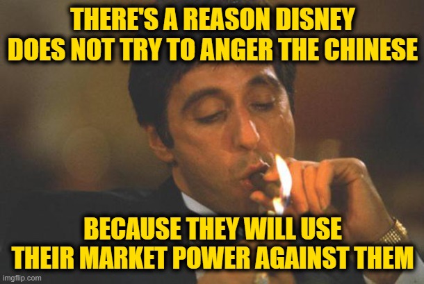 Scarface lights cigar | THERE'S A REASON DISNEY DOES NOT TRY TO ANGER THE CHINESE BECAUSE THEY WILL USE THEIR MARKET POWER AGAINST THEM | image tagged in scarface lights cigar | made w/ Imgflip meme maker