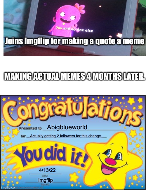 I’m reposting all my You and no one else memes. | Joins Imgflip for making a quote a meme; MAKING ACTUAL MEMES 4 MONTHS LATER. Abigblueworld; Actually getting 2 followers for this change. 4/13/22; Imgflip | image tagged in memes,happy star congratulations | made w/ Imgflip meme maker
