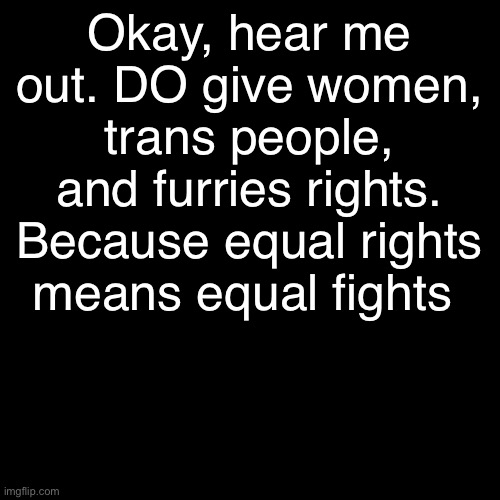 . | Okay, hear me out. DO give women, trans people, and furries rights.
Because equal rights means equal fights | made w/ Imgflip meme maker