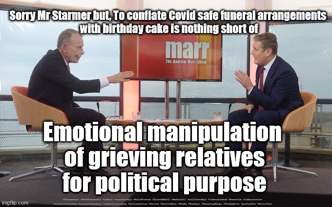 Starmer - Manipulation of grieving relatives | Sorry Mr Starmer but, To conflate Covid safe funeral arrangements 
with birthday cake is nothing short of; Emotional manipulation 
of grieving relatives
for political purpose; #Starmerout #GetStarmerOut #Labour #wearecorbyn #KeirStarmer #DianeAbbott #McDonnell #cultofcorbyn #labourisdead #Momentum #labourracism #socialistsunday #nevervotelabour #socialistanyday #Antisemitism #Savile #SavileGate #Paedo #Worboys #GroomingGangs #Paedophile #partyGate #Borisfine | image tagged in starmerout,getstarmerout,labourisdead,cultofcorbyn,partygate,boris cake fine | made w/ Imgflip meme maker