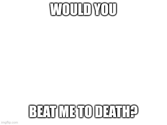 (I didn't just accidentally try to submit this in the politics stream) | WOULD YOU; BEAT ME TO DEATH? | image tagged in blank white template | made w/ Imgflip meme maker