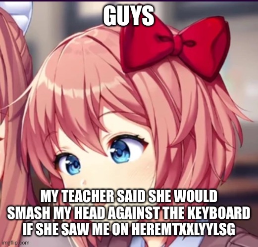 Sayori (cute moron) | GUYS; MY TEACHER SAID SHE WOULD SMASH MY HEAD AGAINST THE KEYBOARD IF SHE SAW ME ON HEREMTXXLYYLSG | image tagged in sayori cute moron | made w/ Imgflip meme maker