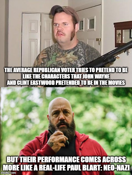 "All the world's a stage, and all the men and women merely players." - William Shakespeare | THE AVERAGE REPUBLICAN VOTER TRIES TO PRETEND TO BE
LIKE THE CHARACTERS THAT JOHN WAYNE
AND CLINT EASTWOOD PRETENDED TO BE IN THE MOVIES; BUT THEIR PERFORMANCE COMES ACROSS MORE LIKE A REAL-LIFE PAUL BLART: NEO-NAZI | image tagged in john wayne,clint eastwood,neo-nazis,toxic masculinity,performance,republicans | made w/ Imgflip meme maker