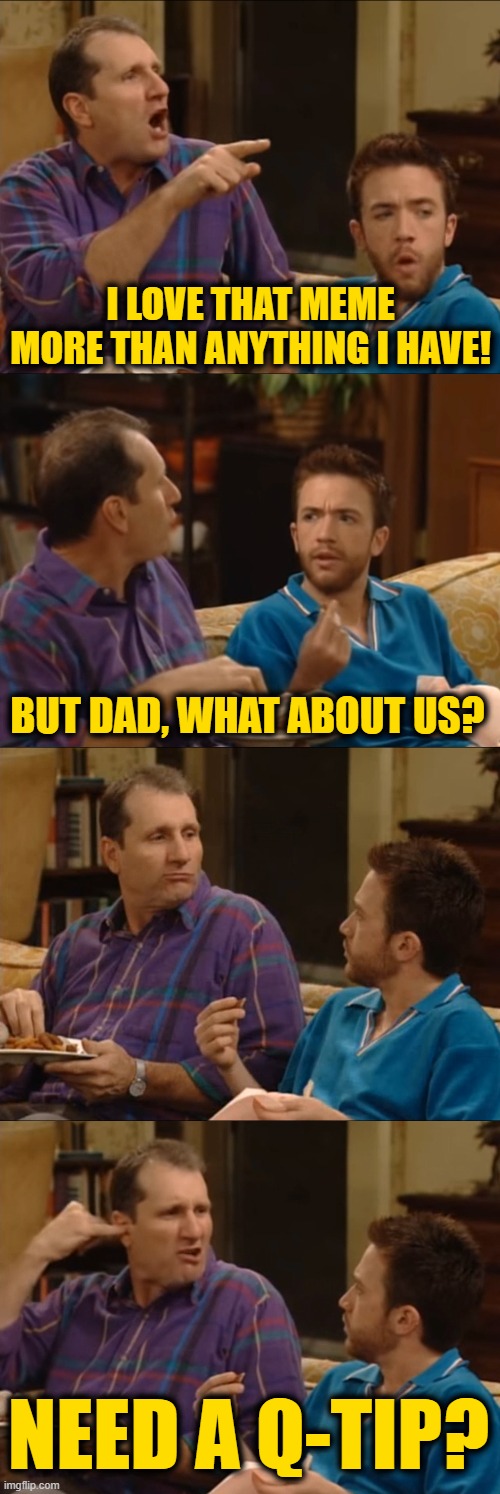 Al Bundy Q-Tip | I LOVE THAT MEME MORE THAN ANYTHING I HAVE! BUT DAD, WHAT ABOUT US? NEED A Q-TIP? | image tagged in al bundy q-tip | made w/ Imgflip meme maker