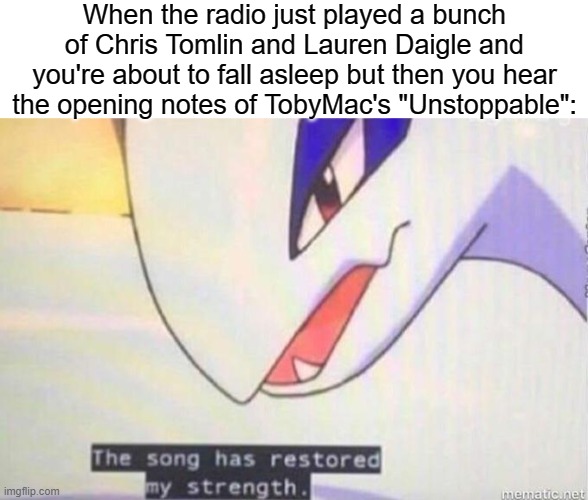 TobyMac |  When the radio just played a bunch of Chris Tomlin and Lauren Daigle and you're about to fall asleep but then you hear the opening notes of TobyMac's "Unstoppable": | image tagged in this song has restored my strength,christian memes,christian,music | made w/ Imgflip meme maker