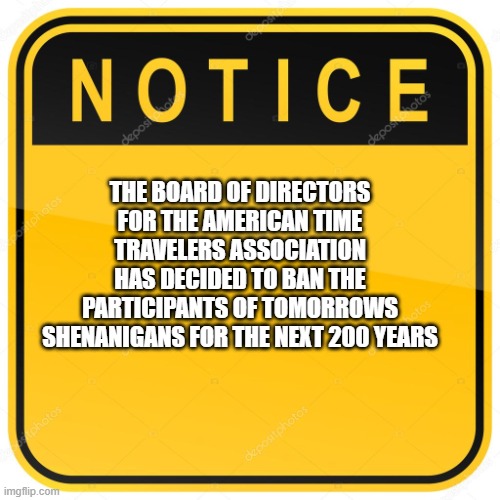 We are going to have a great time | THE BOARD OF DIRECTORS FOR THE AMERICAN TIME TRAVELERS ASSOCIATION HAS DECIDED TO BAN THE PARTICIPANTS OF TOMORROWS SHENANIGANS FOR THE NEXT 200 YEARS | image tagged in notice sign,200 year ban,time traveler,it will be epic,i hate rules,it seemed like a good idea at the time | made w/ Imgflip meme maker
