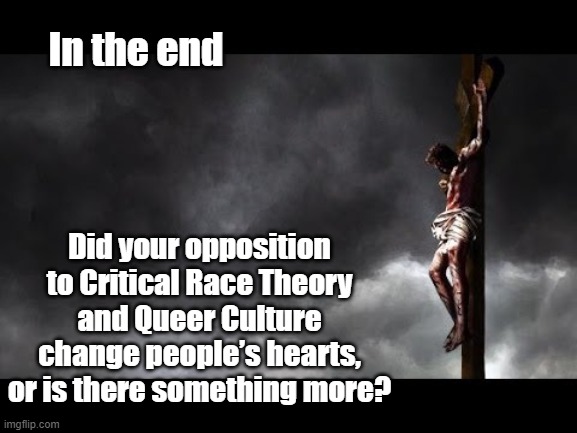 Christ crucified | In the end; Did your opposition to Critical Race Theory and Queer Culture change people’s hearts, or is there something more? | image tagged in jesus christ,they hated jesus because he told them the truth,easter,right wing,religion and politics,god is love | made w/ Imgflip meme maker