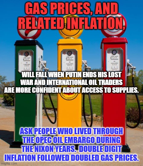 Republicans did not blame Nixon for outrageous gas prices. We reached "Peak Oil," production in 1971. | GAS PRICES, AND RELATED INFLATION, WILL FALL WHEN PUTIN ENDS HIS LOST WAR AND INTERNATIONAL OIL TRADERS ARE MORE CONFIDENT ABOUT ACCESS TO SUPPLIES. ASK PEOPLE WHO LIVED THROUGH THE OPEC OIL EMBARGO DURING THE NIXON YEARS.  DOUBLE DIGIT INFLATION FOLLOWED DOUBLED GAS PRICES. | image tagged in politics | made w/ Imgflip meme maker