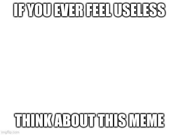 I'm useless | IF YOU EVER FEEL USELESS; THINK ABOUT THIS MEME | image tagged in if you ever feel useless | made w/ Imgflip meme maker