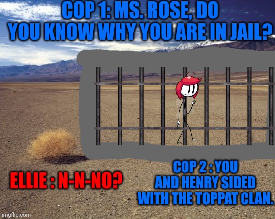 Poor Ellie. (EtP but its Ellie) | COP 1: MS. ROSE, DO YOU KNOW WHY YOU ARE IN JAIL? COP 2 : YOU AND HENRY SIDED WITH THE TOPPAT CLAN. ELLIE : N-N-NO? | image tagged in desert tumbleweed,rupert price,stop reading the tags,etp but its ellie,why are you reading this | made w/ Imgflip meme maker