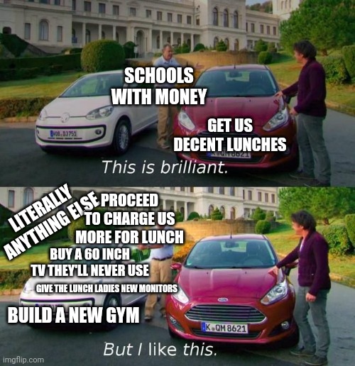 My school bought a whole 70 inch TV, I've never seen them use it once. | SCHOOLS WITH MONEY; GET US DECENT LUNCHES; PROCEED TO CHARGE US MORE FOR LUNCH; LITERALLY ANYTHING ELSE; BUY A 60 INCH TV THEY'LL NEVER USE; GIVE THE LUNCH LADIES NEW MONITORS; BUILD A NEW GYM | image tagged in this is brilliant but i like this,school | made w/ Imgflip meme maker