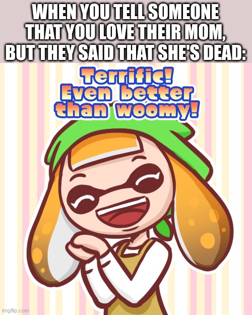 Terrific! Even better than woomy! | WHEN YOU TELL SOMEONE THAT YOU LOVE THEIR MOM, BUT THEY SAID THAT SHE'S DEAD: | image tagged in terrific even better than woomy | made w/ Imgflip meme maker