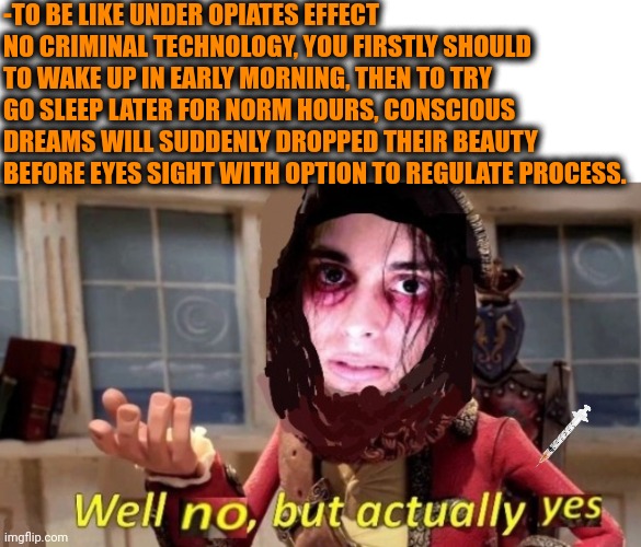 -Protection from fate ruining. | -TO BE LIKE UNDER OPIATES EFFECT NO CRIMINAL TECHNOLOGY, YOU FIRSTLY SHOULD TO WAKE UP IN EARLY MORNING, THEN TO TRY GO SLEEP LATER FOR NORM HOURS, CONSCIOUS DREAMS WILL SUDDENLY DROPPED THEIR BEAUTY BEFORE EYES SIGHT WITH OPTION TO REGULATE PROCESS. | image tagged in -drug not secretsy,don't do drugs,heroin,goku sleeping wake up,technology challenged grandparents,police chasing guy | made w/ Imgflip meme maker
