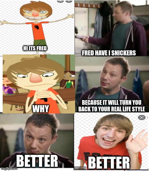 Fred have a snickers | HI ITS FRED; FRED HAVE I SNICKERS; BECAUSE IT WILL TURN YOU BACK TO YOUR REAL LIFE STYLE; WHY; BETTER; BETTER | image tagged in snickers,fred,better,commercials,memes | made w/ Imgflip meme maker
