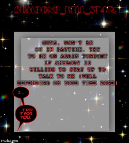 Star dark template | GUYS, WON'T BE ON IN DAYTIME. TRY TO BE ON AGAIN TONIGHT IF ANYBODY IS WILLING TO STAY UP TO TALK TO ME (WELL DEPENDING ON YOUR TIME ZONE) | image tagged in star dark template | made w/ Imgflip meme maker