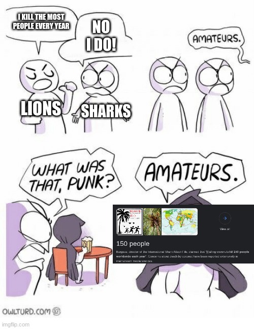 ik the mosquito kills the most ppl every year but this is just a meme | I KILL THE MOST PEOPLE EVERY YEAR; NO I DO! LIONS; SHARKS | image tagged in amateurs | made w/ Imgflip meme maker