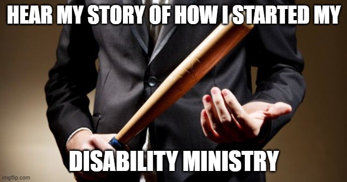 baseball bat | HEAR MY STORY OF HOW I STARTED MY; DISABILITY MINISTRY | image tagged in baseball bat | made w/ Imgflip meme maker
