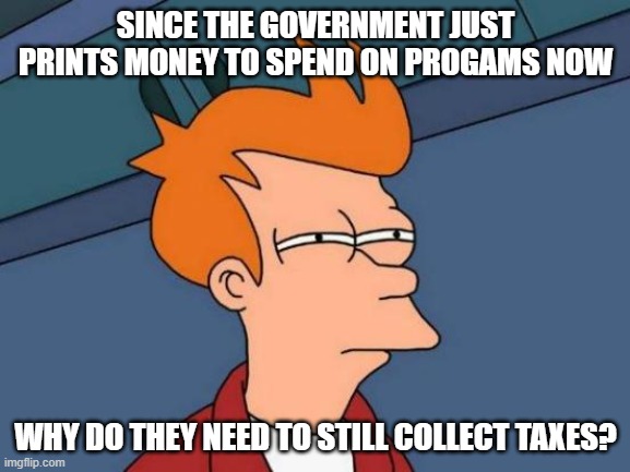 Futurama Fry | SINCE THE GOVERNMENT JUST PRINTS MONEY TO SPEND ON PROGAMS NOW; WHY DO THEY NEED TO STILL COLLECT TAXES? | image tagged in memes,futurama fry | made w/ Imgflip meme maker