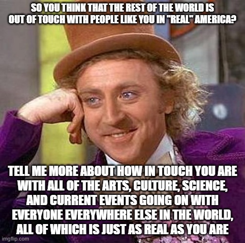 For People Who Are So Out Of Touch With Reality That They Think That Other People In Other Places Aren't As Real As They Are | SO YOU THINK THAT THE REST OF THE WORLD IS
OUT OF TOUCH WITH PEOPLE LIKE YOU IN "REAL" AMERICA? TELL ME MORE ABOUT HOW IN TOUCH YOU ARE
WITH ALL OF THE ARTS, CULTURE, SCIENCE,
AND CURRENT EVENTS GOING ON WITH
EVERYONE EVERYWHERE ELSE IN THE WORLD,
ALL OF WHICH IS JUST AS REAL AS YOU ARE | image tagged in memes,creepy condescending wonka,reality,reality check,alternate reality,narcissism | made w/ Imgflip meme maker