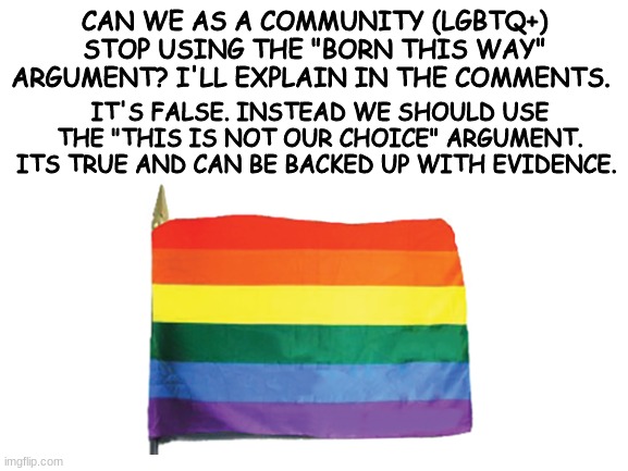 Stop using "born this way" and start using "this is not a choice" or "I cant control this" | CAN WE AS A COMMUNITY (LGBTQ+) STOP USING THE "BORN THIS WAY" ARGUMENT? I'LL EXPLAIN IN THE COMMENTS. IT'S FALSE. INSTEAD WE SHOULD USE THE "THIS IS NOT OUR CHOICE" ARGUMENT. ITS TRUE AND CAN BE BACKED UP WITH EVIDENCE. | made w/ Imgflip meme maker