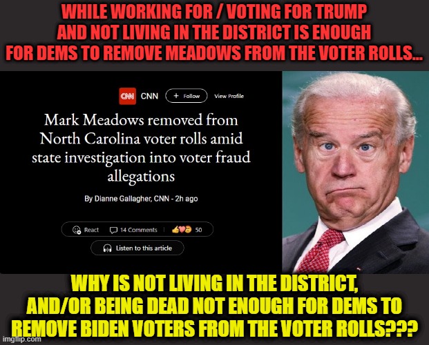I guess Dems just don't see winning as a possibility without their dead voters |  WHILE WORKING FOR / VOTING FOR TRUMP AND NOT LIVING IN THE DISTRICT IS ENOUGH FOR DEMS TO REMOVE MEADOWS FROM THE VOTER ROLLS... WHY IS NOT LIVING IN THE DISTRICT, AND/OR BEING DEAD NOT ENOUGH FOR DEMS TO REMOVE BIDEN VOTERS FROM THE VOTER ROLLS??? | image tagged in biden,voter fraud,dementia joe,liberal logic,liberal hypocrisy | made w/ Imgflip meme maker