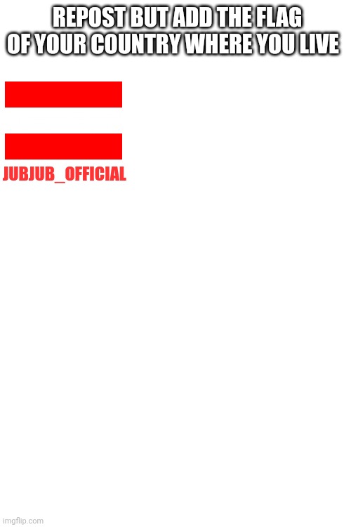 REPOST BUT ADD THE FLAG OF YOUR COUNTRY WHERE YOU LIVE; JUBJUB_OFFICIAL | image tagged in blank white template | made w/ Imgflip meme maker