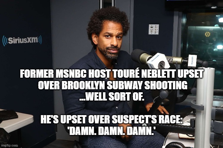 Compassion is a Dem Thing | FORMER MSNBC HOST TOURÉ NEBLETT UPSET
 OVER BROOKLYN SUBWAY SHOOTING
...WELL SORT OF. HE'S UPSET OVER SUSPECT’S RACE:
 'DAMN. DAMN. DAMN.' | image tagged in racist,compassion,liberal logic | made w/ Imgflip meme maker