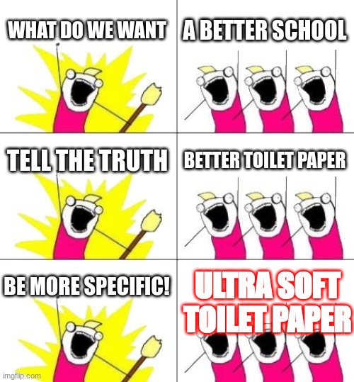 school bathrooms |  WHAT DO WE WANT; A BETTER SCHOOL; TELL THE TRUTH; BETTER TOILET PAPER; BE MORE SPECIFIC! ULTRA SOFT TOILET PAPER | image tagged in memes,what do we want 3 | made w/ Imgflip meme maker