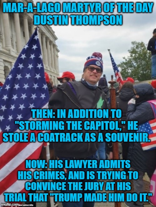 It will be interesting to see how the jury responds. | MAR-A-LAGO MARTYR OF THE DAY
DUSTIN THOMPSON; THEN: IN ADDITION TO "STORMING THE CAPITOL," HE STOLE A COATRACK AS A SOUVENIR. NOW: HIS LAWYER ADMITS HIS CRIMES, AND IS TRYING TO CONVINCE THE JURY AT HIS TRIAL THAT "TRUMP MADE HIM DO IT." | image tagged in politics | made w/ Imgflip meme maker