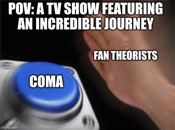 happened with pokemon, that's all i can think of right now... | POV: A TV SHOW FEATURING AN INCREDIBLE JOURNEY; FAN THEORISTS; COMA | image tagged in memes,blank nut button,tv show,fan,theory,coma | made w/ Imgflip meme maker