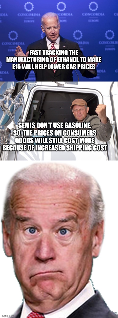 Band-Aid Biden | FAST TRACKING THE MANUFACTURING OF ETHANOL TO MAKE E15 WILL HELP LOWER GAS PRICES; SEMIS DON’T USE GASOLINE. SO, THE PRICES ON CONSUMERS GOODS WILL STILL COST MORE BECAUSE OF INCREASED SHIPPING COST | image tagged in joe biden,angry truck driver,joke biden - confused president pudd'in head | made w/ Imgflip meme maker