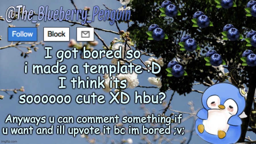 Lol i made a template and i think ITS SO CUTE anyways comment something if you like :) | I got bored so i made a template :D
I think its soooooo cute XD hbu? Anyways u can comment something if u want and ill upvote it bc im bored ;v; | image tagged in the_blueberry_penguin's template,cute,so cute | made w/ Imgflip meme maker