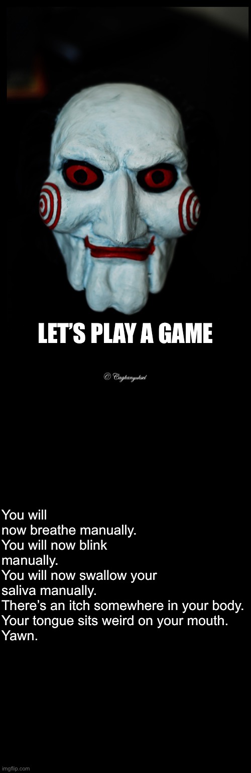 Let's play a game | LET’S PLAY A GAME; You will now breathe manually.
You will now blink manually.
You will now swallow your saliva manually.
There’s an itch somewhere in your body.
Your tongue sits weird on your mouth.
Yawn. | image tagged in let's play a game | made w/ Imgflip meme maker