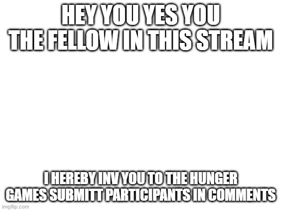 Blank White Template | HEY YOU YES YOU THE FELLOW IN THIS STREAM; I HEREBY INV YOU TO THE HUNGER GAMES SUBMITT PARTICIPANTS IN COMMENTS | image tagged in blank white template | made w/ Imgflip meme maker
