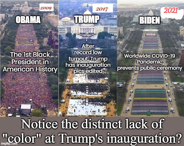 Don't let a Pandemic stop you from winning! | TRUMP; 2021; OBAMA; BIDEN; After record low turnout, Trump has inauguration pics edited; Worldwide COVID-19 Pandemic prevents public ceremony; The 1st Black President in American History; Notice the distinct lack of "color" at Trump's inauguration? | image tagged in trump inauguration,biden inauguration,obama inauguration,crowds,poltics,politicstoo | made w/ Imgflip meme maker