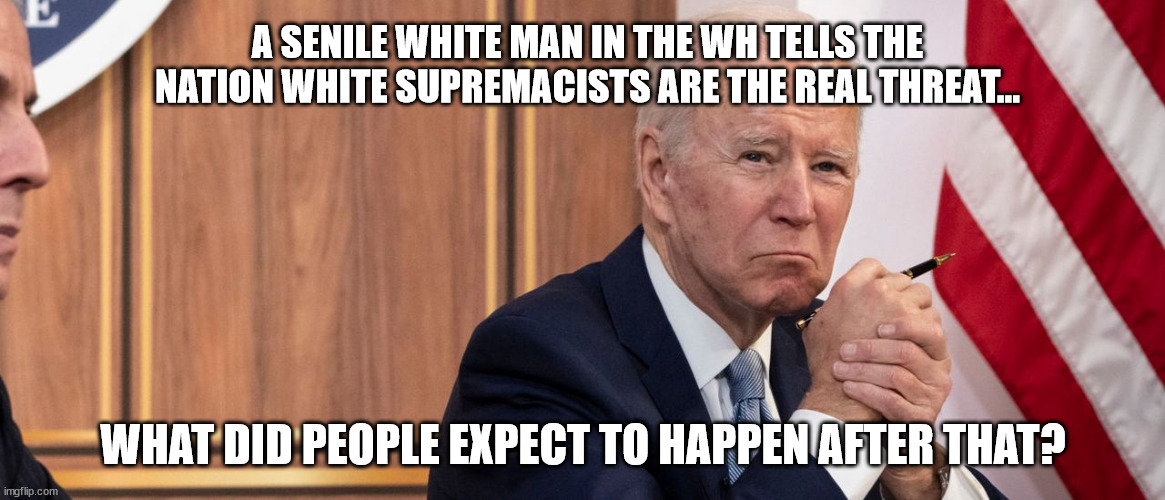 Shame on Joe Biden for inciting the rash of black violence... | A SENILE WHITE MAN IN THE WH TELLS THE NATION WHITE SUPREMACISTS ARE THE REAL THREAT... WHAT DID PEOPLE EXPECT TO HAPPEN AFTER THAT? | image tagged in democrat,racists,violence,encouragement | made w/ Imgflip meme maker