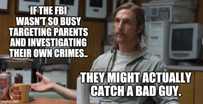 Imagine that. | IF THE FBI WASN'T SO BUSY TARGETING PARENTS AND INVESTIGATING THEIR OWN CRIMES.. THEY MIGHT ACTUALLY CATCH A BAD GUY. | image tagged in memes | made w/ Imgflip meme maker