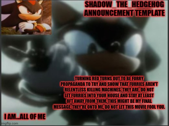Peniz | TURNING RED TURNS OUT TO BE FURRY PROPAGANDA TO TRY AND SHOW THAT FURRIES AREN'T RELENTLESS KILLING MACHINES. THEY ARE. DO NOT LET FURRIES INTO YOUR HOUSE AND STAY AT LEAST 8FT AWAY FROM THEM. THIS MIGHT BE MY FINAL MESSAGE. THEY'RE ONTO ME, DO NOT LET THIS MOVIE FOOL YOU. | image tagged in shadow_the_hedgehog announcement template | made w/ Imgflip meme maker