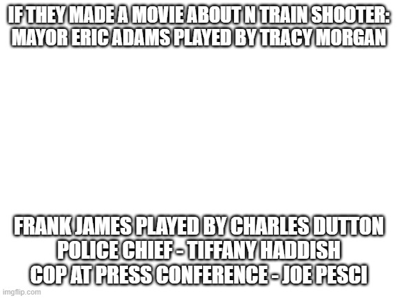N train to h | IF THEY MADE A MOVIE ABOUT N TRAIN SHOOTER:
MAYOR ERIC ADAMS PLAYED BY TRACY MORGAN; FRANK JAMES PLAYED BY CHARLES DUTTON
POLICE CHIEF - TIFFANY HADDISH
COP AT PRESS CONFERENCE - JOE PESCI | image tagged in blank white template | made w/ Imgflip meme maker