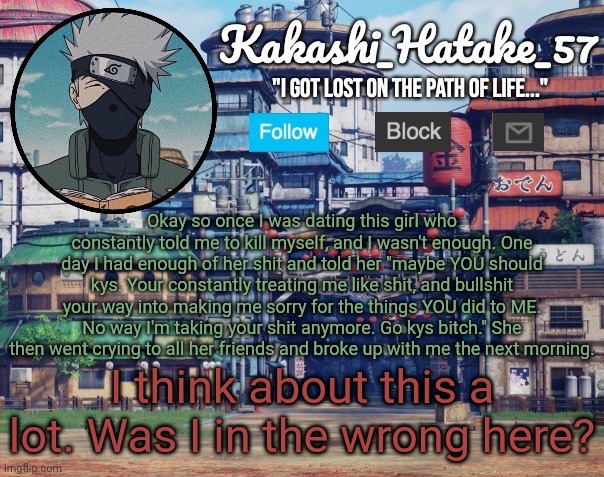 Kakashi_Hatake_57 | Okay so once I was dating this girl who constantly told me to kill myself, and I wasn't enough. One day I had enough of her shit and told her "maybe YOU should kys. Your constantly treating me like shit, and bullshit your way into making me sorry for the things YOU did to ME. No way I'm taking your shit anymore. Go kys bitch." She then went crying to all her friends and broke up with me the next morning. I think about this a lot. Was I in the wrong here? | image tagged in kakashi_hatake_57 | made w/ Imgflip meme maker