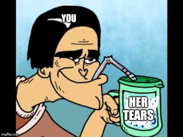 Your Tears Drink | YOU HER TEARS | image tagged in your tears drink | made w/ Imgflip meme maker