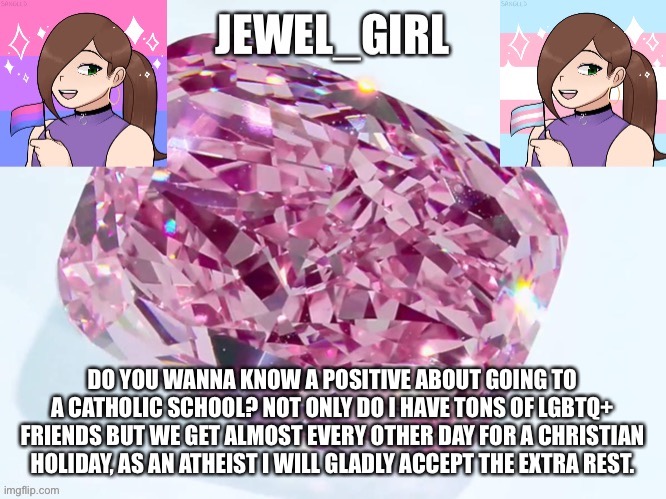 Jewel_Girl Announcement Board Post | DO YOU WANNA KNOW A POSITIVE ABOUT GOING TO A CATHOLIC SCHOOL? NOT ONLY DO I HAVE TONS OF LGBTQ+ FRIENDS BUT WE GET ALMOST EVERY OTHER DAY FOR A CHRISTIAN HOLIDAY, AS AN ATHEIST I WILL GLADLY ACCEPT THE EXTRA REST. | image tagged in jewel_girl announcement board post | made w/ Imgflip meme maker