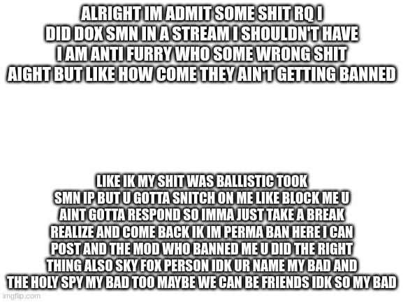 im only human so if u dont fuck with this talking shit still idc u got ur inopions i got my mine | ALRIGHT IM ADMIT SOME SHIT RQ I DID DOX SMN IN A STREAM I SHOULDN'T HAVE I AM ANTI FURRY WHO SOME WRONG SHIT AIGHT BUT LIKE HOW COME THEY AIN'T GETTING BANNED; LIKE IK MY SHIT WAS BALLISTIC TOOK SMN IP BUT U GOTTA SNITCH ON ME LIKE BLOCK ME U AINT GOTTA RESPOND SO IMMA JUST TAKE A BREAK REALIZE AND COME BACK IK IM PERMA BAN HERE I CAN POST AND THE MOD WHO BANNED ME U DID THE RIGHT THING ALSO SKY FOX PERSON IDK UR NAME MY BAD AND THE HOLY SPY MY BAD TOO MAYBE WE CAN BE FRIENDS IDK SO MY BAD | image tagged in blank white template,i see the new rule so my bad | made w/ Imgflip meme maker
