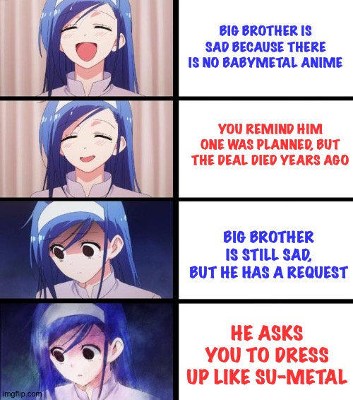 Big brother is strange | BIG BROTHER IS SAD BECAUSE THERE IS NO BABYMETAL ANIME; YOU REMIND HIM ONE WAS PLANNED, BUT THE DEAL DIED YEARS AGO; BIG BROTHER IS STILL SAD, BUT HE HAS A REQUEST; HE ASKS YOU TO DRESS UP LIKE SU-METAL | image tagged in anime girl getting sadder | made w/ Imgflip meme maker