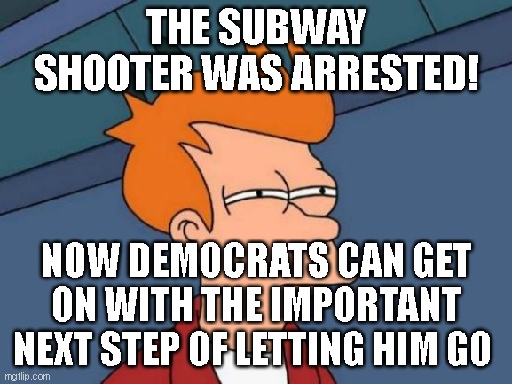 Sending him to prison would be another sign of 'institutional racism' amirite, libs?... | THE SUBWAY SHOOTER WAS ARRESTED! NOW DEMOCRATS CAN GET ON WITH THE IMPORTANT NEXT STEP OF LETTING HIM GO | image tagged in memes,futurama fry | made w/ Imgflip meme maker