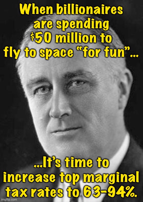 Reject trickle-down economics, return to FDR levels of progressive taxation. | When billionaires are spending $50 million to fly to space “for fun”…; …It’s time to increase top marginal tax rates to 63-94%. | image tagged in fdr | made w/ Imgflip meme maker