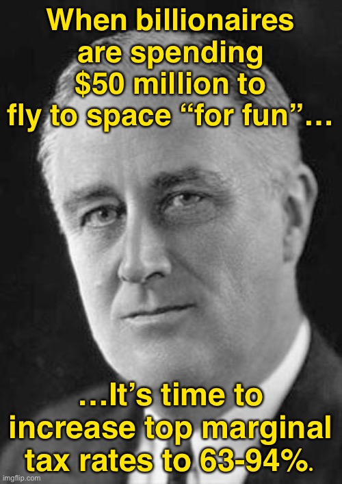 Reject trickle-down economics, return to FDR levels of progressive taxation. | When billionaires are spending $50 million to fly to space “for fun”…; …It’s time to increase top marginal tax rates to 63-94%. | image tagged in fdr | made w/ Imgflip meme maker